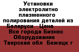 Установки электролитно-плазменного  полирования деталей из Беларуси › Цена ­ 100 - Все города Бизнес » Оборудование   . Тверская обл.,Бежецк г.